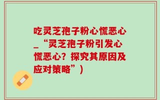 吃灵芝孢子粉心慌恶心_“灵芝孢子粉引发心慌恶心？探究其原因及应对策略”)