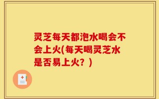 灵芝每天都泡水喝会不会上火(每天喝灵芝水是否易上火？)