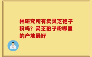 林研究所有卖灵芝孢子粉吗？灵芝孢子粉哪里的产地最好
