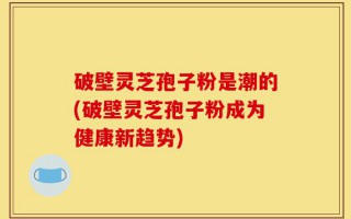 破壁灵芝孢子粉是潮的(破壁灵芝孢子粉成为健康新趋势)