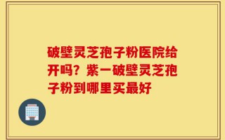 破壁灵芝孢子粉医院给开吗？紫一破壁灵芝孢子粉到哪里买最好
