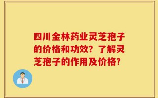 四川金林药业灵芝孢子的价格和功效？了解灵芝孢子的作用及价格？
