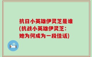 抗日小英雄伊灵芝是谁(抗战小英雄伊灵芝：她为何成为一段佳话)