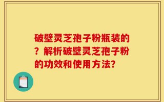 破壁灵芝孢子粉瓶装的？解析破壁灵芝孢子粉的功效和使用方法？
