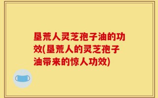 垦荒人灵芝孢子油的功效(垦荒人的灵芝孢子油带来的惊人功效)