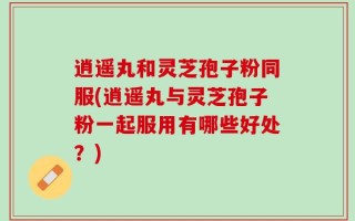 逍遥丸和灵芝孢子粉同服(逍遥丸与灵芝孢子粉一起服用有哪些好处？)