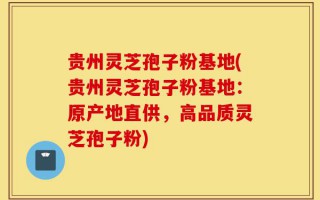 贵州灵芝孢子粉基地(贵州灵芝孢子粉基地：原产地直供，高品质灵芝孢子粉)
