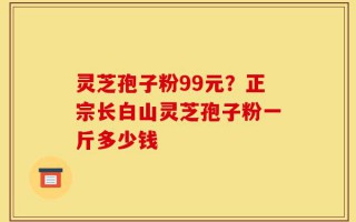 灵芝孢子粉99元？正宗长白山灵芝孢子粉一斤多少钱