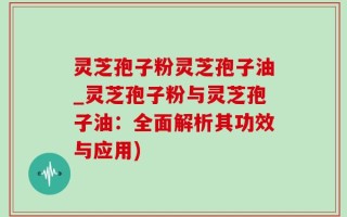 灵芝孢子粉灵芝孢子油_灵芝孢子粉与灵芝孢子油：全面解析其功效与应用)