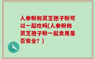 人参粉和灵芝孢子粉可以一起吃吗(人参粉和灵芝孢子粉一起食用是否安全？)