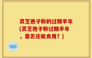 灵芝孢子粉的过期半年(灵芝孢子粉过期半年，是否还能食用？)