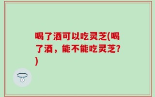 喝了酒可以吃灵芝(喝了酒，能不能吃灵芝？)