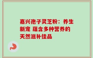 嘉兴孢子灵芝粉：养生新宠 蕴含多种营养的天然滋补佳品