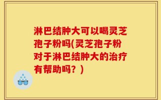 淋巴结肿大可以喝灵芝孢子粉吗(灵芝孢子粉对于淋巴结肿大的治疗有帮助吗？)