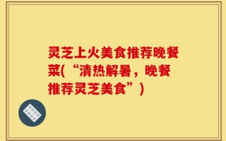 灵芝上火美食推荐晚餐菜(“清热解暑，晚餐推荐灵芝美食”)