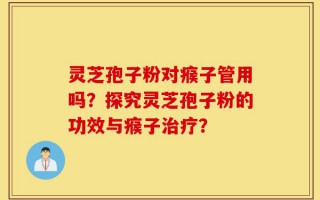 灵芝孢子粉对瘊子管用吗？探究灵芝孢子粉的功效与瘊子治疗？