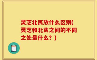 灵芝北芪放什么区别(灵芝和北芪之间的不同之处是什么？)