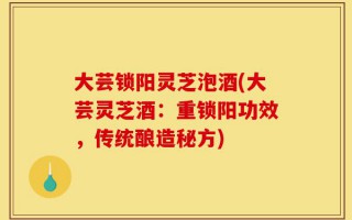 大芸锁阳灵芝泡酒(大芸灵芝酒：重锁阳功效，传统酿造秘方)