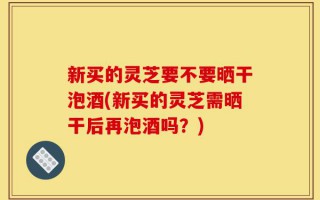 新买的灵芝要不要晒干泡酒(新买的灵芝需晒干后再泡酒吗？)