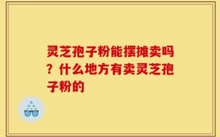灵芝孢子粉能摆摊卖吗？什么地方有卖灵芝孢子粉的
