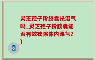 灵芝孢子粉胶囊祛湿气吗_灵芝孢子粉胶囊能否有效祛除体内湿气？)