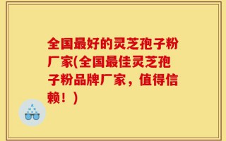 全国最好的灵芝孢子粉厂家(全国最佳灵芝孢子粉品牌厂家，值得信赖！)