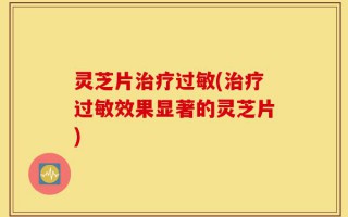 灵芝片治疗过敏(治疗过敏效果显著的灵芝片)