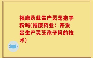 福康药业生产灵芝孢子粉吗(福康药业：开发出生产灵芝孢子粉的技术)