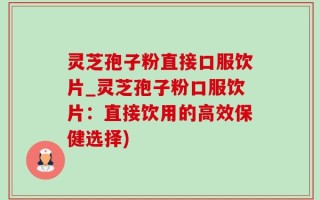 灵芝孢子粉直接口服饮片_灵芝孢子粉口服饮片：直接饮用的高效保健选择)