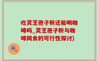 吃灵芝孢子粉还能喝咖啡吗_灵芝孢子粉与咖啡同食的可行性探讨)