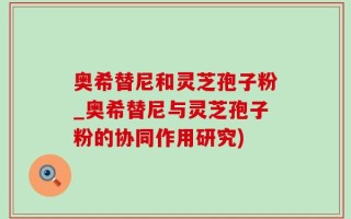 奥希替尼和灵芝孢子粉_奥希替尼与灵芝孢子粉的协同作用研究)