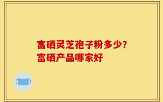 富硒灵芝孢子粉多少？富硒产品哪家好