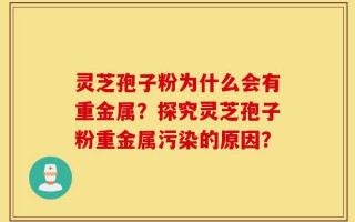 灵芝孢子粉为什么会有重金属？探究灵芝孢子粉重金属污染的原因？