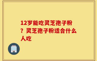 12岁能吃灵芝孢子粉？灵芝孢子粉适合什么人吃