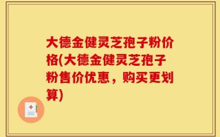 大德金健灵芝孢子粉价格(大德金健灵芝孢子粉售价优惠，购买更划算)