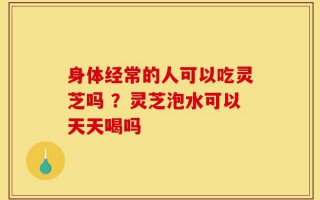 身体经常的人可以吃灵芝吗 ？灵芝泡水可以天天喝吗
