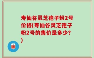 寿仙谷灵芝孢子粉2号价格(寿仙谷灵芝孢子粉2号的售价是多少？)