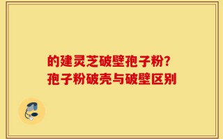 的建灵芝破壁孢子粉？孢子粉破壳与破壁区别