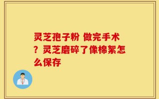 灵芝孢子粉 做完手术？灵芝磨碎了像棉絮怎么保存