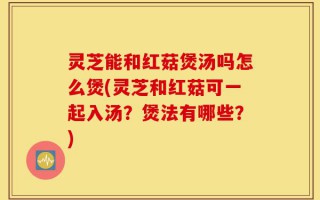 灵芝能和红菇煲汤吗怎么煲(灵芝和红菇可一起入汤？煲法有哪些？)