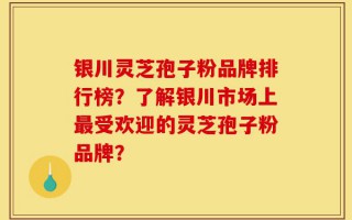 银川灵芝孢子粉品牌排行榜？了解银川市场上最受欢迎的灵芝孢子粉品牌？
