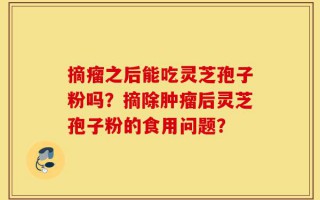 摘瘤之后能吃灵芝孢子粉吗？摘除肿瘤后灵芝孢子粉的食用问题？