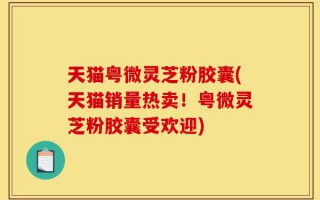 天猫粤微灵芝粉胶囊(天猫销量热卖！粤微灵芝粉胶囊受欢迎)