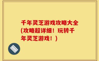 千年灵芝游戏攻略大全(攻略超详细！玩转千年灵芝游戏！)