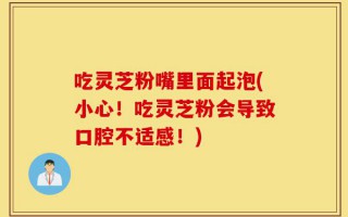 吃灵芝粉嘴里面起泡(小心！吃灵芝粉会导致口腔不适感！)