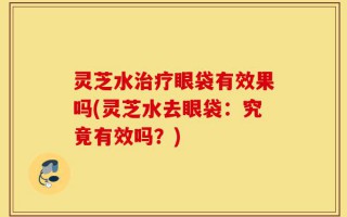 灵芝水治疗眼袋有效果吗(灵芝水去眼袋：究竟有效吗？)