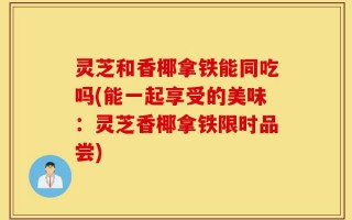 灵芝和香椰拿铁能同吃吗(能一起享受的美味：灵芝香椰拿铁限时品尝)