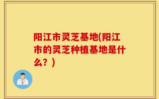 阳江市灵芝基地(阳江市的灵芝种植基地是什么？)