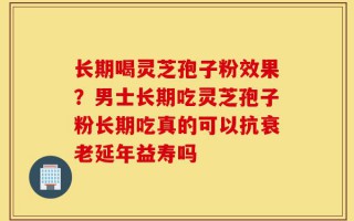 长期喝灵芝孢子粉效果？男士长期吃灵芝孢子粉长期吃真的可以抗衰老延年益寿吗