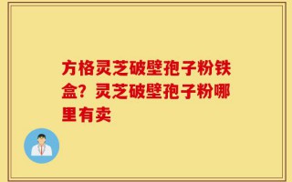 方格灵芝破壁孢子粉铁盒？灵芝破壁孢子粉哪里有卖